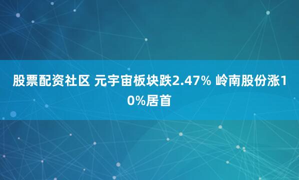 股票配资社区 元宇宙板块跌2.47% 岭南股份涨10%居首