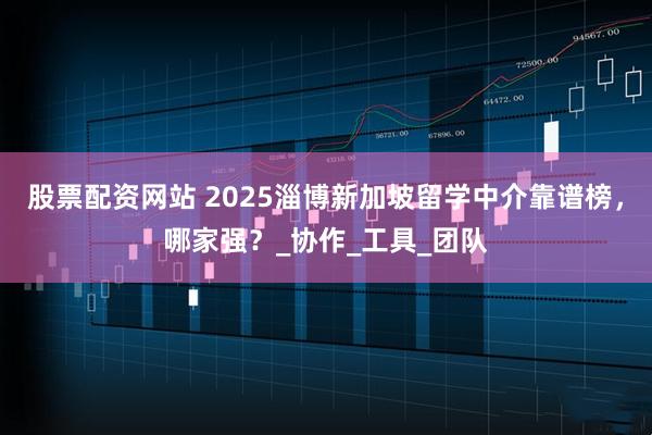 股票配资网站 2025淄博新加坡留学中介靠谱榜，哪家强？_协作_工具_团队