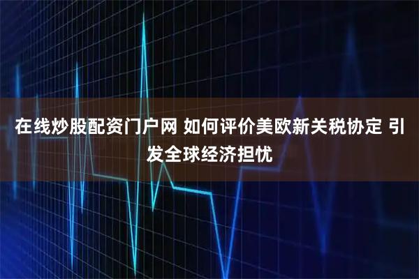 在线炒股配资门户网 如何评价美欧新关税协定 引发全球经济担忧
