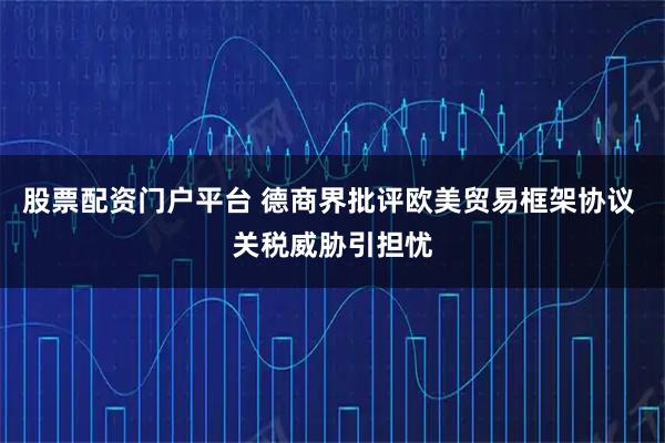股票配资门户平台 德商界批评欧美贸易框架协议 关税威胁引担忧