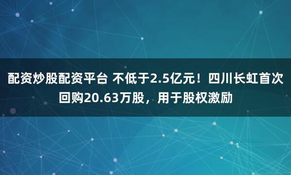 配资炒股配资平台 不低于2.5亿元！四川长虹首次回购20.63万股，用于股权激励
