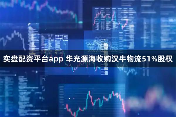 实盘配资平台app 华光源海收购汉牛物流51%股权