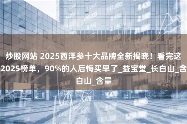 炒股网站 2025西洋参十大品牌全新揭晓！看完这份2025榜单，90%的人后悔买早了_益宝堂_长白山_含量