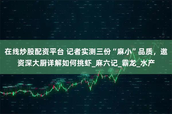 在线炒股配资平台 记者实测三份“麻小”品质，邀资深大厨详解如何挑虾_麻六记_霸龙_水产