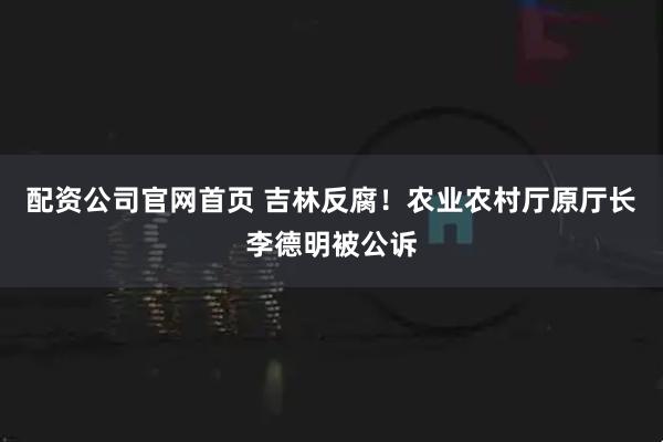配资公司官网首页 吉林反腐！农业农村厅原厅长李德明被公诉