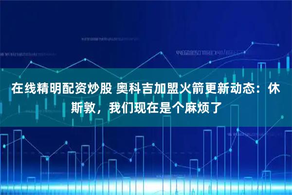 在线精明配资炒股 奥科吉加盟火箭更新动态：休斯敦，我们现在是个麻烦了