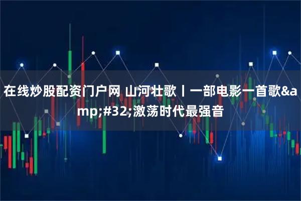 在线炒股配资门户网 山河壮歌丨一部电影一首歌 激荡时代最强音