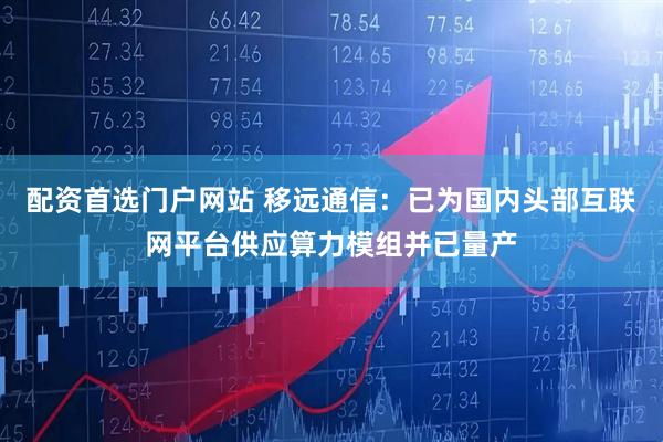 配资首选门户网站 移远通信：已为国内头部互联网平台供应算力模组并已量产