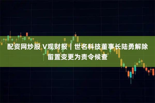 配资网炒股 V观财报｜世名科技董事长陆勇解除留置变更为责令候查