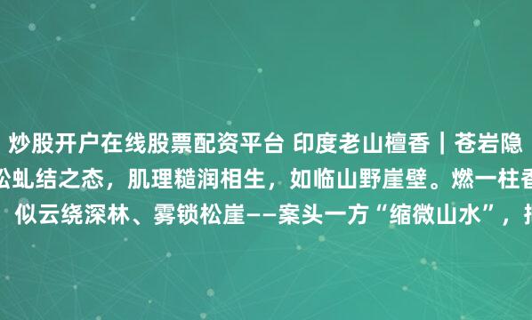 炒股开户在线股票配资平台 印度老山檀香｜苍岩隐雾摹奇峰叠嶂之姿，嵌苍松虬结之态，肌理糙润相生，如临山野崖壁。燃一柱香，烟岚自岩隙间缓落，似云绕深林、雾锁松崖——案头一方“缩微山水”，把林泉闲意，揉进一炉烟里。含底座尺寸：21*11* 11.3 檀香净重226克#2026万象创作者大赛# #老山檀香#