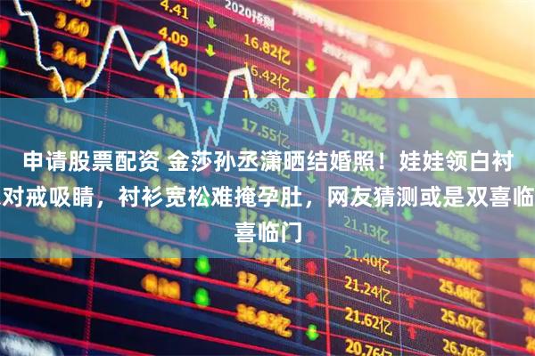 申请股票配资 金莎孙丞潇晒结婚照！娃娃领白衬衣对戒吸睛，衬衫宽松难掩孕肚，网友猜测或是双喜临门